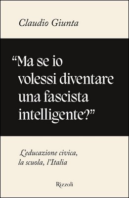 Claudio Giunta - «Ma se io volessi diventare una fascista intelligente?». L'educazione civica, la scuola, l'Italia (2021)