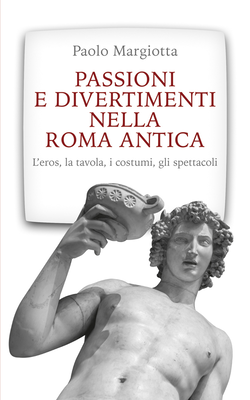 Paolo Margiotta - Passioni e divertimenti nella Roma antica. L'eros, la tavola, i costumi, gli sp...